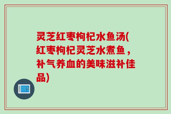 灵芝红枣枸杞水鱼汤(红枣枸杞灵芝水煮鱼，补气养血的美味滋补佳品)