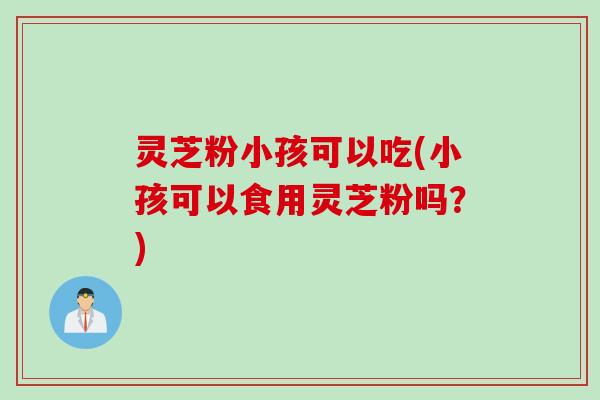 灵芝粉小孩可以吃(小孩可以食用灵芝粉吗？)