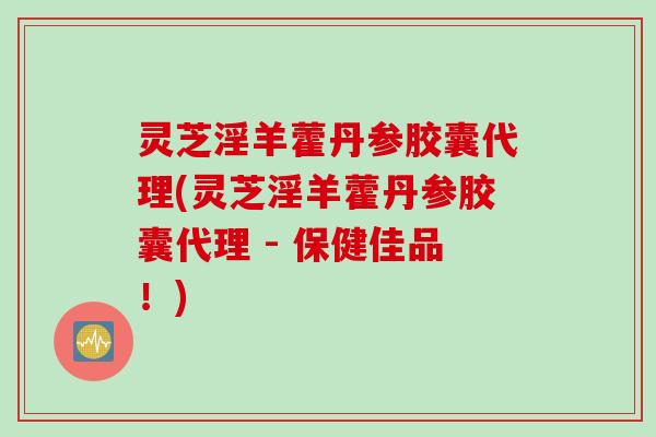 灵芝淫羊藿丹参胶囊代理(灵芝淫羊藿丹参胶囊代理 - 保健佳品！)