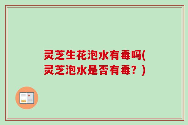 灵芝生花泡水有毒吗(灵芝泡水是否有毒？)