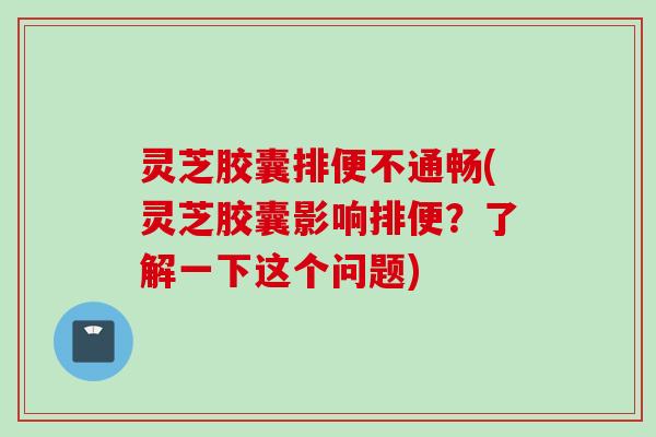 灵芝胶囊排便不通畅(灵芝胶囊影响排便？了解一下这个问题)