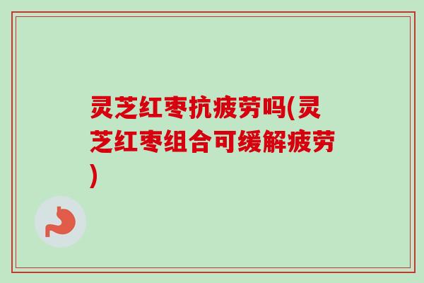 灵芝红枣抗疲劳吗(灵芝红枣组合可缓解疲劳)