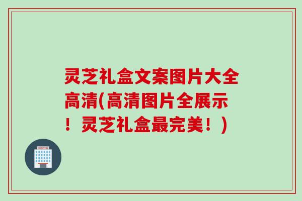 灵芝礼盒文案图片大全高清(高清图片全展示！灵芝礼盒最完美！)