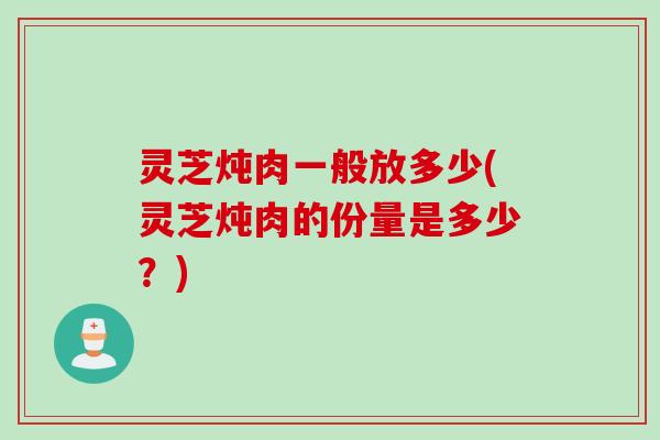 灵芝炖肉一般放多少(灵芝炖肉的份量是多少？)