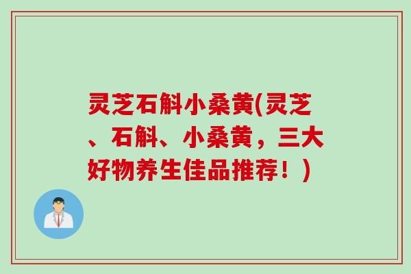 灵芝石斛小桑黄(灵芝、石斛、小桑黄，三大好物养生佳品推荐！)