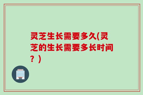 灵芝生长需要多久(灵芝的生长需要多长时间？)
