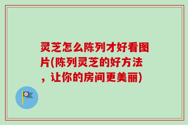 灵芝怎么陈列才好看图片(陈列灵芝的好方法，让你的房间更美丽)