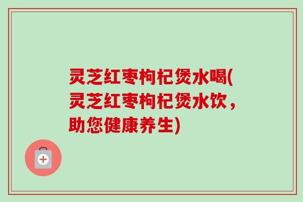 灵芝红枣枸杞煲水喝(灵芝红枣枸杞煲水饮，助您健康养生)