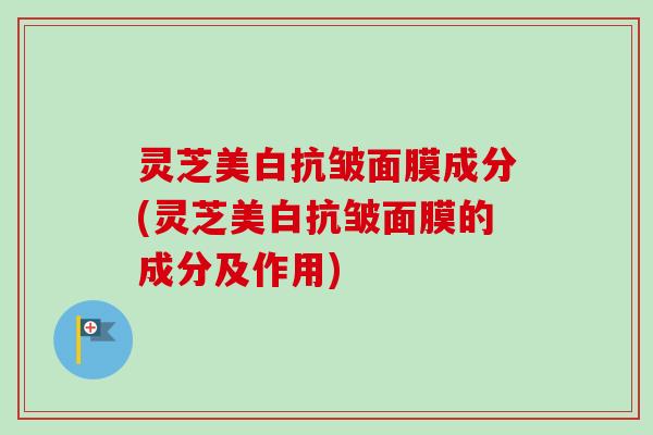 灵芝美白抗皱面膜成分(灵芝美白抗皱面膜的成分及作用)
