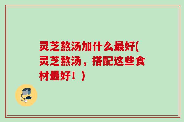 灵芝熬汤加什么最好(灵芝熬汤，搭配这些食材最好！)