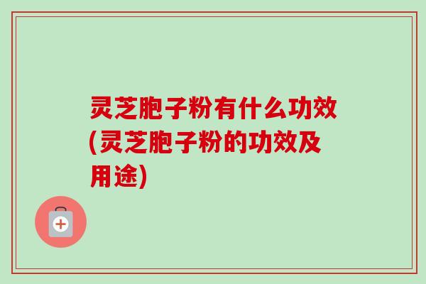 灵芝胞子粉有什么功效(灵芝胞子粉的功效及用途)
