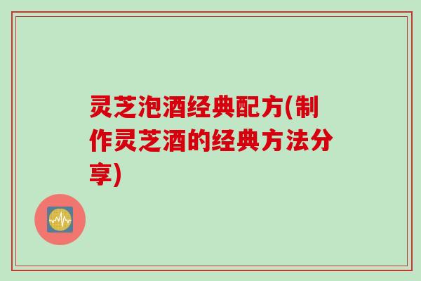 灵芝泡酒经典配方(制作灵芝酒的经典方法分享)