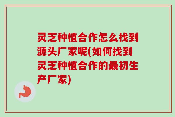 灵芝种植合作怎么找到源头厂家呢(如何找到灵芝种植合作的最初生产厂家)