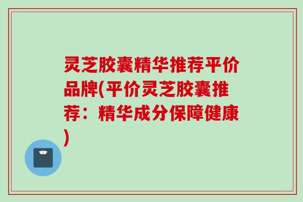 灵芝胶囊精华推荐平价品牌(平价灵芝胶囊推荐：精华成分保障健康)