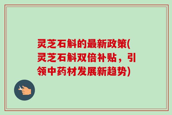 灵芝石斛的最新政策(灵芝石斛双倍补贴，引领中药材发展新趋势)