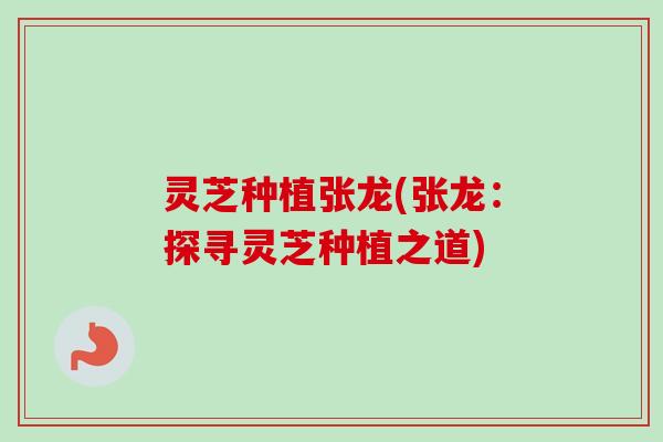灵芝种植张龙(张龙：探寻灵芝种植之道)