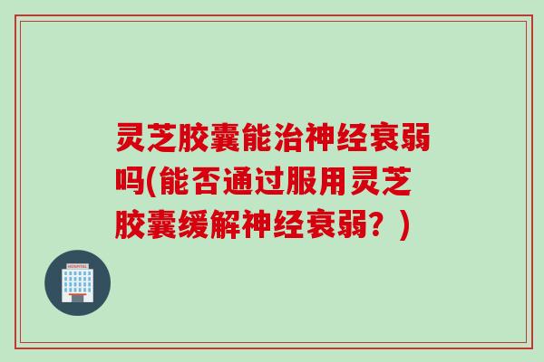 灵芝胶囊能治神经衰弱吗(能否通过服用灵芝胶囊缓解神经衰弱？)