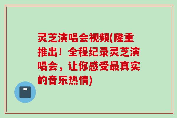 灵芝演唱会视频(隆重推出！全程纪录灵芝演唱会，让你感受最真实的音乐热情)