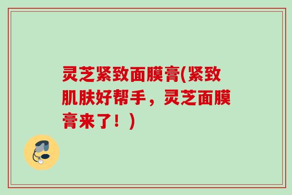 灵芝紧致面膜膏(紧致肌肤好帮手，灵芝面膜膏来了！)