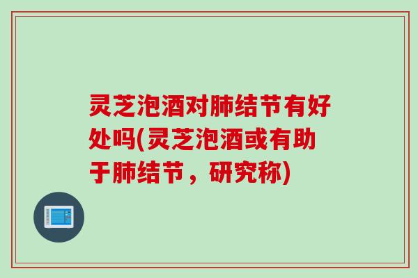 灵芝泡酒对肺结节有好处吗(灵芝泡酒或有助于肺结节，研究称)
