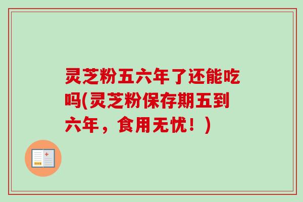 灵芝粉五六年了还能吃吗(灵芝粉保存期五到六年，食用无忧！)