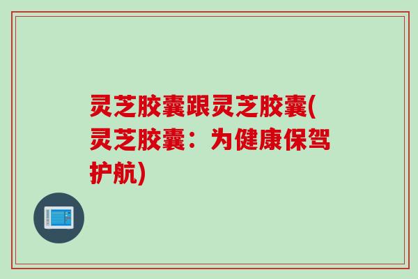 灵芝胶囊跟灵芝胶囊(灵芝胶囊：为健康保驾护航)