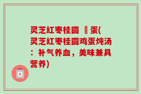 灵芝红枣桂圆 雞蛋(灵芝红枣桂圆鸡蛋炖汤：补气养血，美味兼具营养)