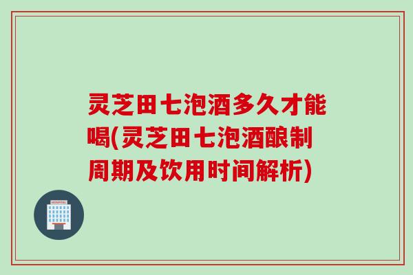 灵芝田七泡酒多久才能喝(灵芝田七泡酒酿制周期及饮用时间解析)