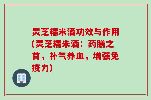 灵芝糯米酒功效与作用(灵芝糯米酒：药膳之首，补气养血，增强免疫力)