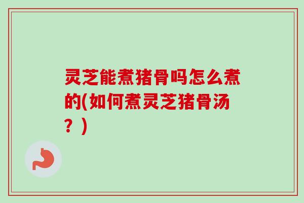 灵芝能煮猪骨吗怎么煮的(如何煮灵芝猪骨汤？)