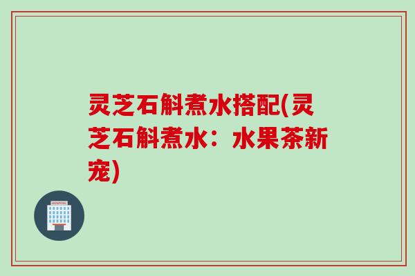 灵芝石斛煮水搭配(灵芝石斛煮水：水果茶新宠)