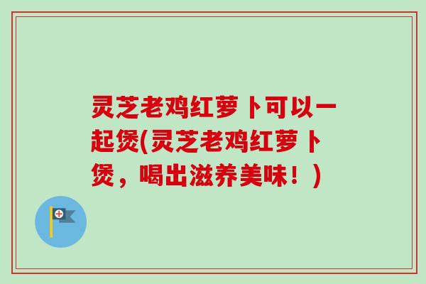 灵芝老鸡红萝卜可以一起煲(灵芝老鸡红萝卜煲，喝出滋养美味！)