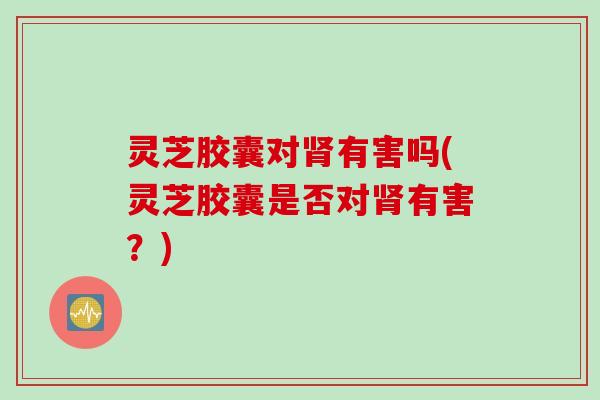 灵芝胶囊对肾有害吗(灵芝胶囊是否对肾有害？)
