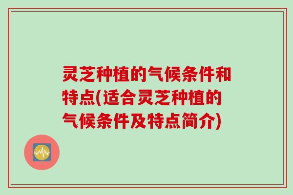 灵芝种植的气候条件和特点(适合灵芝种植的气候条件及特点简介)