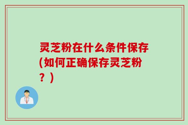 灵芝粉在什么条件保存(如何正确保存灵芝粉？)