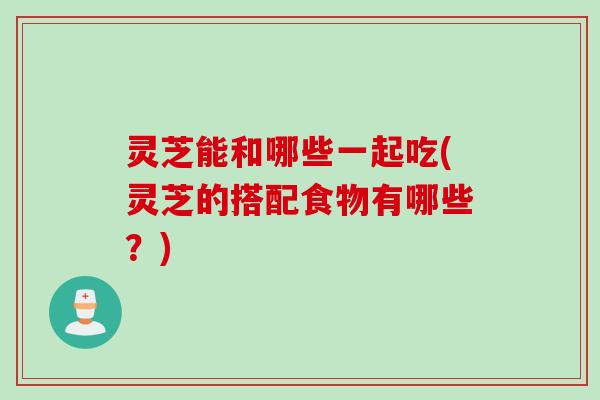 灵芝能和哪些一起吃(灵芝的搭配食物有哪些？)