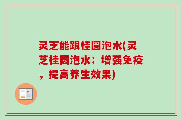 灵芝能跟桂圆泡水(灵芝桂圆泡水：增强免疫，提高养生效果)