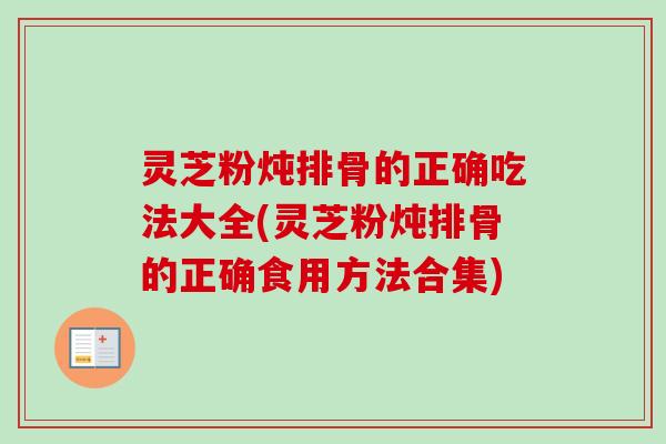灵芝粉炖排骨的正确吃法大全(灵芝粉炖排骨的正确食用方法合集)