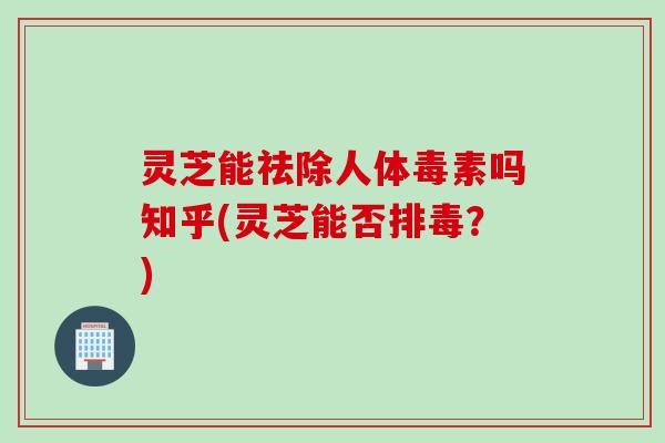 灵芝能祛除人体毒素吗知乎(灵芝能否排毒？)