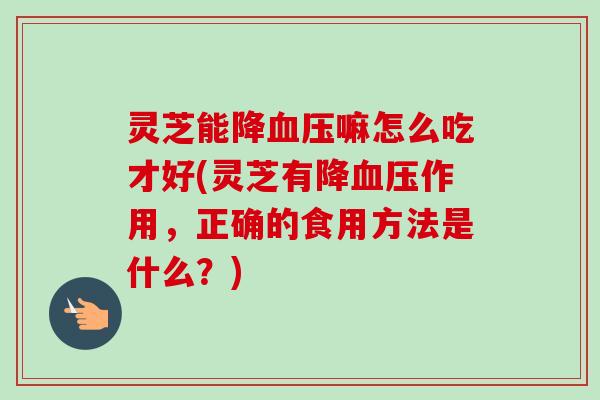 灵芝能降血压嘛怎么吃才好(灵芝有降血压作用，正确的食用方法是什么？)