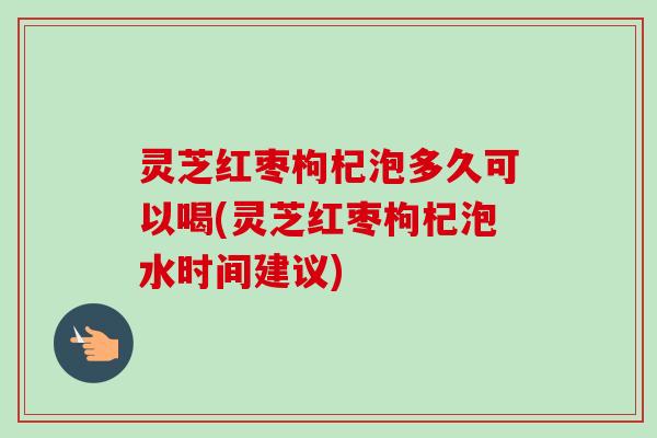 灵芝红枣枸杞泡多久可以喝(灵芝红枣枸杞泡水时间建议)
