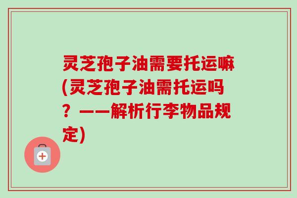 灵芝孢子油需要托运嘛(灵芝孢子油需托运吗？——解析行李物品规定)