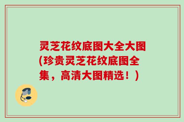 灵芝花纹底图大全大图(珍贵灵芝花纹底图全集，高清大图精选！)