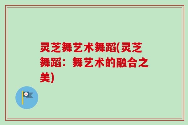 灵芝舞艺术舞蹈(灵芝舞蹈：舞艺术的融合之美)