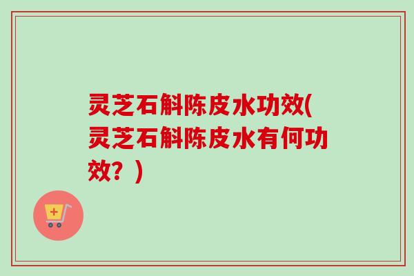 灵芝石斛陈皮水功效(灵芝石斛陈皮水有何功效？)