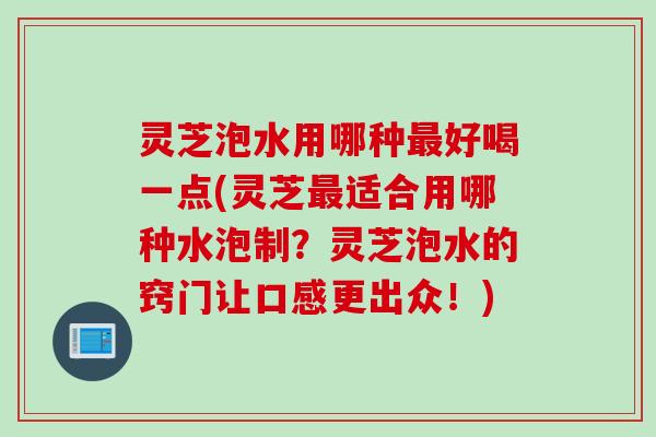 灵芝泡水用哪种好喝一点(灵芝适合用哪种水泡制？灵芝泡水的窍门让口感更出众！)