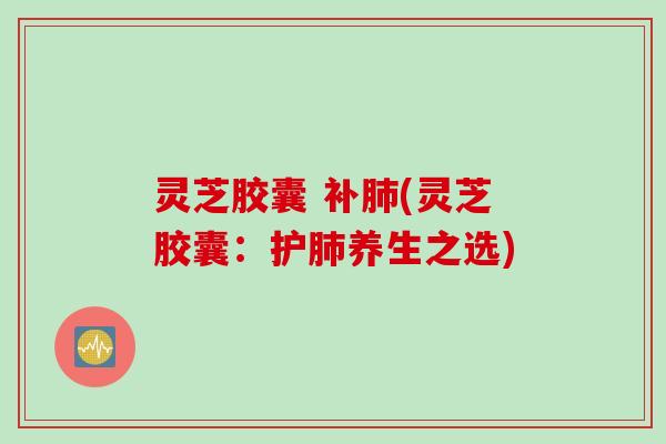 灵芝胶囊 补肺(灵芝胶囊:护肺养生之选)