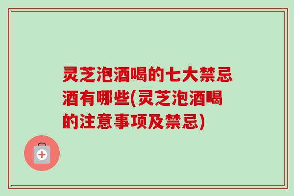 灵芝泡酒喝的七大禁忌酒有哪些(灵芝泡酒喝的注意事项及禁忌)