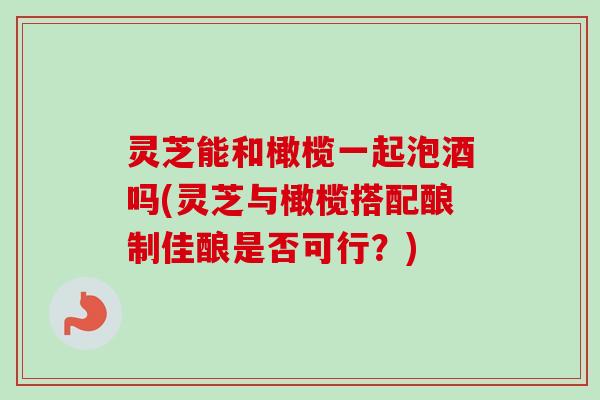 灵芝能和橄榄一起泡酒吗(灵芝与橄榄搭配酿制佳酿是否可行？)