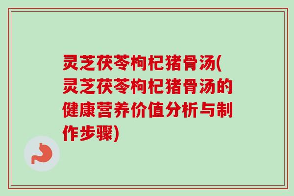 灵芝茯苓枸杞猪骨汤(灵芝茯苓枸杞猪骨汤的健康营养价值分析与制作步骤)